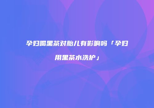 孕妇喝黑茶对胎儿有影响吗「孕妇用黑茶水洗护」