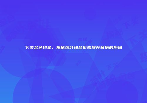 下关金色印象：揭秘茶叶珍品价格飙升背后的原因