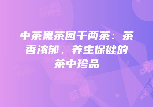 中茶黑茶园千两茶：茶香浓郁，养生保健的茶中珍品