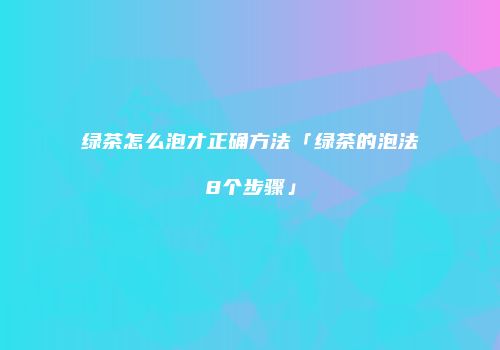 绿茶怎么泡才正确方法「绿茶的泡法8个步骤」