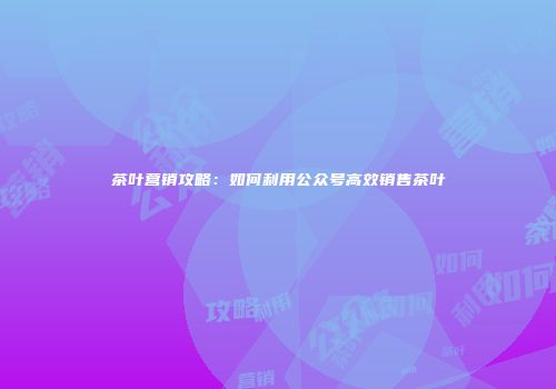 茶叶营销攻略：如何利用公众号高效销售茶叶