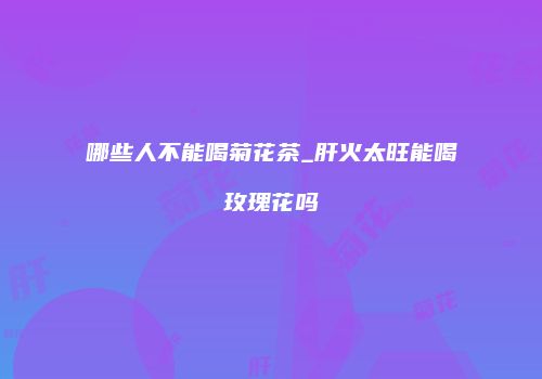哪些人不能喝菊花茶_肝火太旺能喝玫瑰花吗