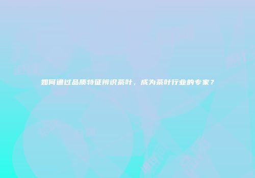 如何通过品质特征辨识茶叶，成为茶叶行业的专家？