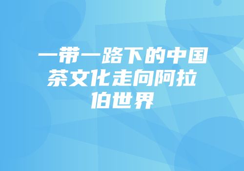 一带一路下的中国茶文化走向阿拉伯世界