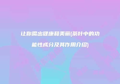 让你喝出健康和美丽(茶叶中的功能性成分及其作用介绍)