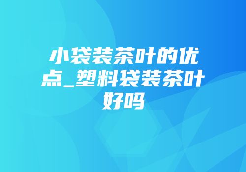 小袋装茶叶的优点_塑料袋装茶叶好吗