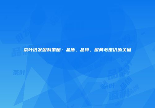 茶叶批发盈利策略：品质、品牌、服务与定价的关键