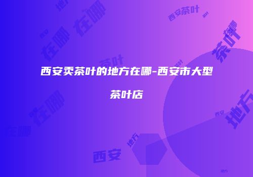 西安卖茶叶的地方在哪-西安市大型茶叶店