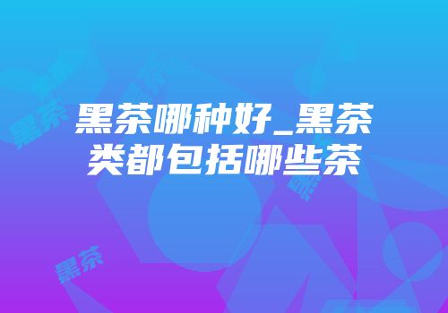 黑茶哪种好_黑茶类都包括哪些茶