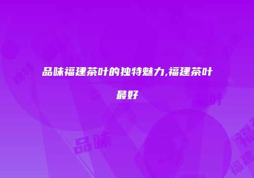 品味福建茶叶的独特魅力,福建茶叶最好