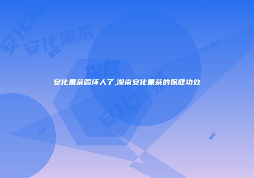 安化黑茶喝坏人了,湖南安化黑茶的保健功效