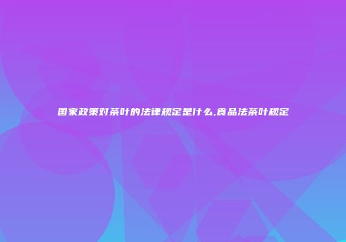 国家政策对茶叶的法律规定是什么,食品法茶叶规定
