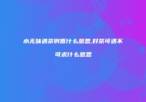 水无味遇茶则香什么意思,好茶可遇不可求什么意思