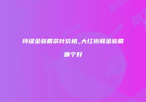 特级金骏眉茶叶价格_大红袍和金骏眉哪个好