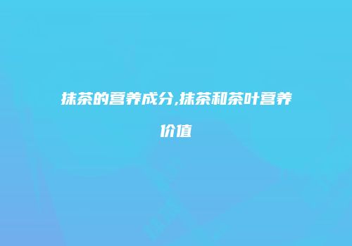 抹茶的营养成分,抹茶和茶叶营养价值
