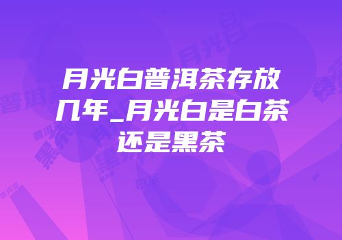 月光白普洱茶存放几年_月光白是白茶还是黑茶