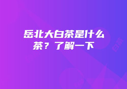 岳北大白茶是什么茶？了解一下