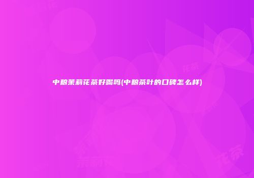 中粮茉莉花茶好喝吗(中粮茶叶的口碑怎么样)