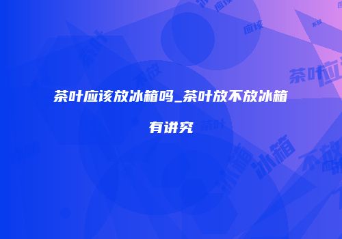 茶叶应该放冰箱吗_茶叶放不放冰箱有讲究