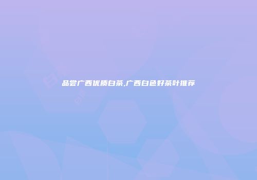 品尝广西优质白茶,广西白色好茶叶推荐