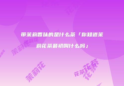 带茉莉香味的是什么茶「你知道茉莉花茶最初叫什么吗」
