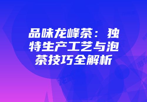 品味龙峰茶：独特生产工艺与泡茶技巧全解析