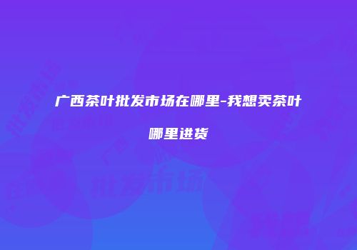 广西茶叶批发市场在哪里-我想卖茶叶哪里进货