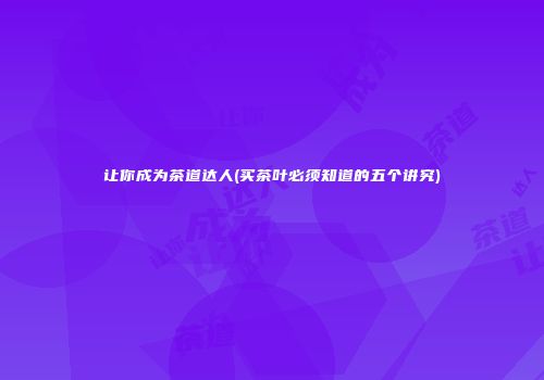 让你成为茶道达人(买茶叶必须知道的五个讲究)