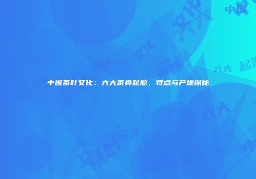 中国茶叶文化：六大茶类起源、特点与产地探秘