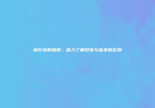 茶叶选购指南：深入了解好茶与差茶的区别