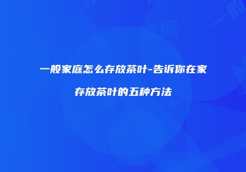 一般家庭怎么存放茶叶-告诉你在家存放茶叶的五种方法