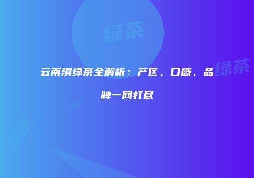 云南滇绿茶全解析：产区、口感、品牌一网打尽
