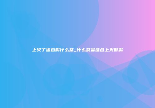 上火了适合喝什么茶_什么茶最适合上火时喝