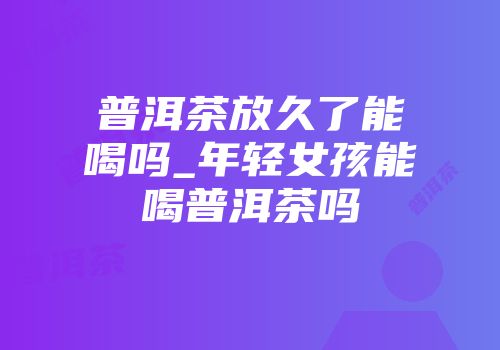 普洱茶放久了能喝吗_年轻女孩能喝普洱茶吗