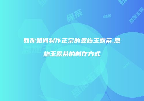 教你如何制作正宗的恩施玉露茶,恩施玉露茶的制作方式