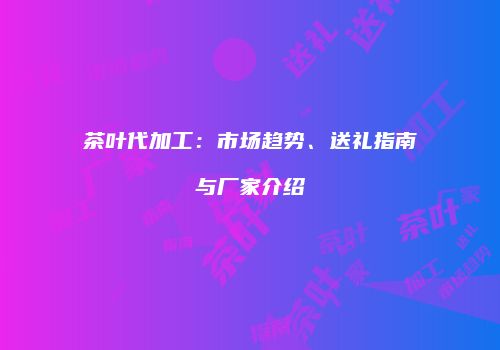 茶叶代加工：市场趋势、送礼指南与厂家介绍