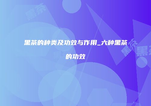 黑茶的种类及功效与作用_六种黑茶的功效