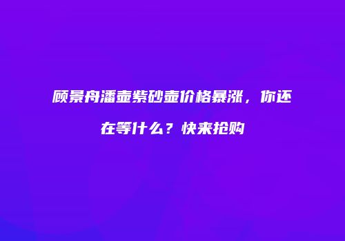 顾景舟潘壶紫砂壶价格暴涨，你还在等什么？快来抢购