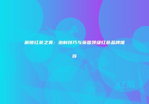 解锁红茶之美：泡制技巧与英国顶级红茶品牌推荐