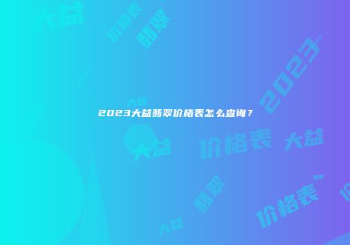 2023大益翡翠价格表怎么查询？