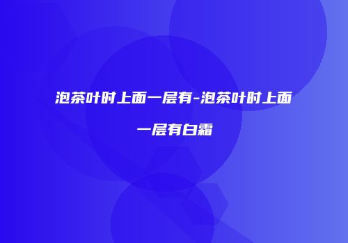泡茶叶时上面一层有-泡茶叶时上面一层有白霜