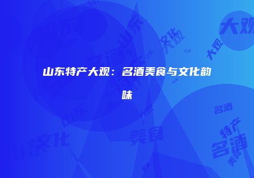 山东特产大观：名酒美食与文化韵味