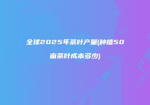 全球2025年茶叶产量(种植50亩茶叶成本多少)