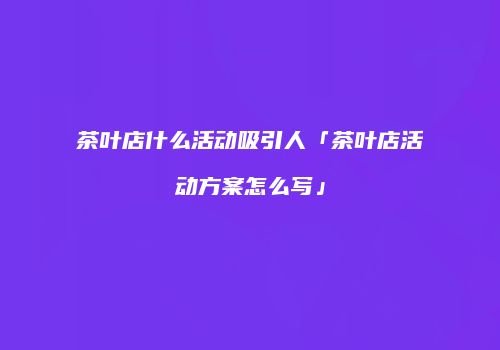 茶叶店什么活动吸引人「茶叶店活动方案怎么写」