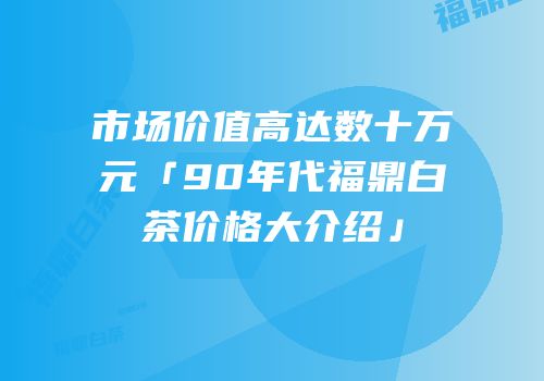 市场价值高达数十万元「90年代福鼎白茶价格大介绍」