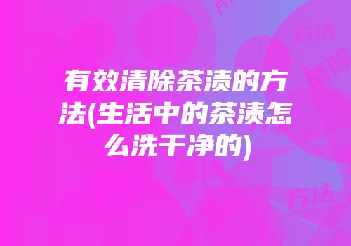有效清除茶渍的方法(生活中的茶渍怎么洗干净的)
