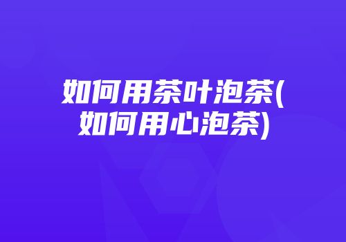 如何用茶叶泡茶(如何用心泡茶)