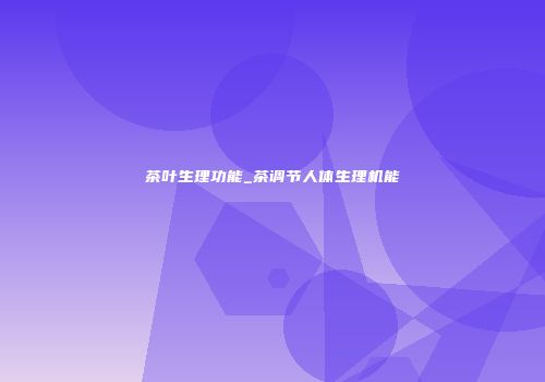 茶叶生理功能_茶调节人体生理机能
