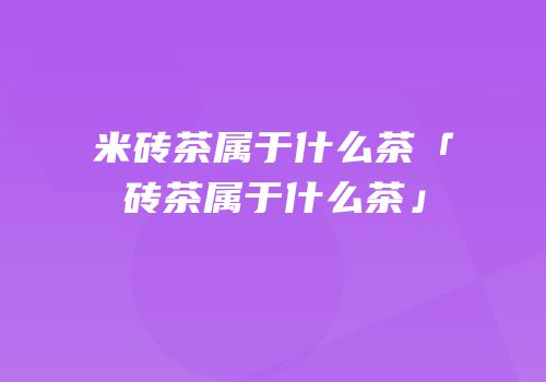 米砖茶属于什么茶「砖茶属于什么茶」