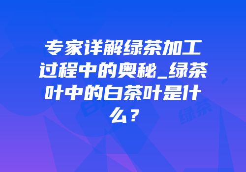 专家详解绿茶加工过程中的奥秘_绿茶叶中的白茶叶是什么？